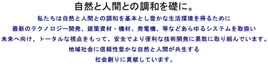 自然と人間との調和を礎に。私たちは自然と人間との調和を基本とし豊かな生活環境を得るために最新のテクノロジー開発、建築資材・機材、発電機、等などあらゆるシステムを取扱い未来へ向け、トータルな視点をもって、安全でより便利な技術開発に果敢に取り組んでいます。地域社会に信頼性豊かな自然と人間が共生する社会創りに貢献しています。